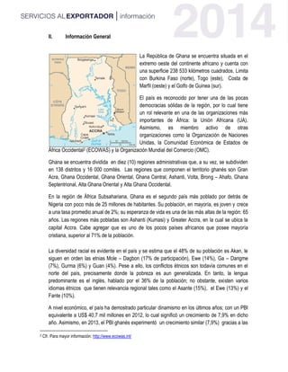 II. Información General
La República de Ghana se encuentra situada en el
extremo oeste del continente africano y cuenta con
una superficie 238 533 kilómetros cuadrados. Limita
con Burkina Faso (norte), Togo (este), Costa de
Marfil (oeste) y el Golfo de Guinea (sur).
El país es reconocido por tener una de las pocas
democracias sólidas de la región, por lo cual tiene
un rol relevante en una de las organizaciones más
importantes de África: la Unión Africana (UA).
Asimismo, es miembro activo de otras
organizaciones como la Organización de Naciones
Unidas, la Comunidad Económica de Estados de
África Occidental2 (ECOWAS) y la Organización Mundial del Comercio (OMC).
Ghana se encuentra dividida en diez (10) regiones administrativas que, a su vez, se subdividen
en 138 distritos y 16 000 comités. Las regiones que componen el territorio ghanés son Gran
Acra, Ghana Occidental, Ghana Oriental, Ghana Central, Ashanti, Volta, Brong – Ahafo, Ghana
Septentrional, Alta Ghana Oriental y Alta Ghana Occidental.
En la región de África Subsahariana, Ghana es el segundo país más poblado por detrás de
Nigeria con poco más de 25 millones de habitantes. Su población, en mayoría, es joven y crece
a una tasa promedio anual de 2%; su esperanza de vida es una de las más altas de la región: 65
años. Las regiones más pobladas son Ashanti (Kumasi) y Greater Accra, en la cual se ubica la
capital Accra. Cabe agregar que es uno de los pocos países africanos que posee mayoría
cristiana, superior al 71% de la población.
La diversidad racial es evidente en el país y se estima que el 48% de su población es Akan, le
siguen en orden las etnias Mole – Dagbon (17% de participación), Ewe (14%), Ga – Dangme
(7%), Gurma (6%) y Guan (4%). Pese a ello, los conflictos étnicos son todavía comunes en el
norte del país, precisamente donde la pobreza es aun generalizada. En tanto, la lengua
predominante es el inglés, hablado por el 36% de la población; no obstante, existen varios
idiomas étnicos que tienen relevancia regional tales como el Asante (15%), el Ewe (13%) y el
Fante (10%).
A nivel económico, el país ha demostrado particular dinamismo en los últimos años; con un PBI
equivalente a US$ 40,7 mil millones en 2012, lo cual significó un crecimiento de 7,9% en dicho
año. Asimismo, en 2013, el PBI ghanés experimentó un crecimiento similar (7,9%) gracias a las
2 Cfr. Para mayor información: http://www.ecowas.int/
 