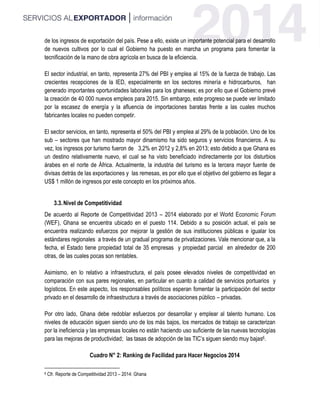 de los ingresos de exportación del país. Pese a ello, existe un importante potencial para el desarrollo
de nuevos cultivos por lo cual el Gobierno ha puesto en marcha un programa para fomentar la
tecnificación de la mano de obra agrícola en busca de la eficiencia.
El sector industrial, en tanto, representa 27% del PBI y emplea al 15% de la fuerza de trabajo. Las
crecientes recepciones de la IED, especialmente en los sectores minería e hidrocarburos, han
generado importantes oportunidades laborales para los ghaneses; es por ello que el Gobierno prevé
la creación de 40 000 nuevos empleos para 2015. Sin embargo, este progreso se puede ver limitado
por la escasez de energía y la afluencia de importaciones baratas frente a las cuales muchos
fabricantes locales no pueden competir.
El sector servicios, en tanto, representa el 50% del PBI y emplea al 29% de la población. Uno de los
sub – sectores que han mostrado mayor dinamismo ha sido seguros y servicios financieros. A su
vez, los ingresos por turismo fueron de 3,2% en 2012 y 2,8% en 2013; esto debido a que Ghana es
un destino relativamente nuevo, el cual se ha visto beneficiado indirectamente por los disturbios
árabes en el norte de África. Actualmente, la industria del turismo es la tercera mayor fuente de
divisas detrás de las exportaciones y las remesas, es por ello que el objetivo del gobierno es llegar a
US$ 1 millón de ingresos por este concepto en los próximos años.
3.3.Nivel de Competitividad
De acuerdo al Reporte de Competitividad 2013 – 2014 elaborado por el World Economic Forum
(WEF), Ghana se encuentra ubicado en el puesto 114. Debido a su posición actual, el país se
encuentra realizando esfuerzos por mejorar la gestión de sus instituciones públicas e igualar los
estándares regionales a través de un gradual programa de privatizaciones. Vale mencionar que, a la
fecha, el Estado tiene propiedad total de 35 empresas y propiedad parcial en alrededor de 200
otras, de las cuales pocas son rentables.
Asimismo, en lo relativo a infraestructura, el país posee elevados niveles de competitividad en
comparación con sus pares regionales, en particular en cuanto a calidad de servicios portuarios y
logísticos. En este aspecto, los responsables políticos esperan fomentar la participación del sector
privado en el desarrollo de infraestructura a través de asociaciones público – privadas.
Por otro lado, Ghana debe redoblar esfuerzos por desarrollar y emplear al talento humano. Los
niveles de educación siguen siendo uno de los más bajos, los mercados de trabajo se caracterizan
por la ineficiencia y las empresas locales no están haciendo uso suficiente de las nuevas tecnologías
para las mejoras de productividad; las tasas de adopción de las TIC’s siguen siendo muy bajas6.
Cuadro N° 2: Ranking de Facilidad para Hacer Negocios 2014
6 Cfr. Reporte de Competitividad 2013 – 2014: Ghana
 