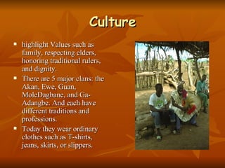 Culture highlight Values such as family, respecting elders, honoring traditional rulers, and dignity. There are 5 major clans: the Akan, Ewe, Guan, MoleDagbane, and Ga-Adangbe. And each have different traditions and professions. Today they wear ordinary clothes such as T-shirts, jeans, skirts, or slippers. 