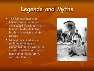 Legends and Myths The Soninke people of Ghana have a traditional song called Dausi, in which a hero has to decide between his duty in society and his desires. Main points in Ghanaian traditional religion is elaborated on that God is the creator, and that humans are made up of  blood, spirit, soul, and family. 