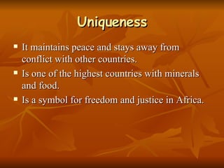 Uniqueness It maintains peace and stays away from conflict with other countries. Is one of the highest countries with minerals and food. Is a symbol for freedom and justice in Africa. 