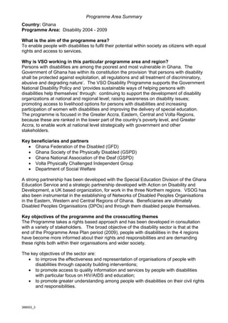 Programme Area Summary
Country: Ghana
Programme Area: Disability 2004 - 2009

What is the aim of the programme area?
To enable people with disabilities to fulfil their potential within society as citizens with equal
rights and access to services.

Why is VSO working in this particular programme area and region?
Persons with disabilities are among the poorest and most vulnerable in Ghana. The
Government of Ghana has within its constitution the provision ‘that persons with disability
shall be protected against exploitation, all regulations and all treatment of discriminatory,
abusive and degrading nature’. The VSO Disability Programme supports the Government
National Disability Policy and ‘provides sustainable ways of helping persons with
disabilities help themselves’ through: continuing to support the development of disability
organizations at national and regional level; raising awareness on disability issues;
promoting access to livelihood options for persons with disabilities and increasing
participation of women with disabilities and improving the delivery of special education.
The programme is focused in the Greater Accra, Eastern, Central and Volta Regions,
because these are ranked in the lower part of the country’s poverty level, and Greater
Accra, to enable work at national level strategically with government and other
stakeholders.

Key beneficiaries and partners
  • Ghana Federation of the Disabled (GFD)
  • Ghana Society of the Physically Disabled (GSPD)
  • Ghana National Association of the Deaf (GSPD)
  • Volta Physically Challenged Independent Group
  • Department of Social Welfare

A strong partnership has been developed with the Special Education Division of the Ghana
Education Service and a strategic partnership developed with Action on Disability and
Development, a UK based organization, for work in the three Northern regions. VSOG has
also been instrumental in the establishing of Networks of Disabled Peoples Organisations
in the Eastern, Western and Central Regions of Ghana. Beneficiaries are ultimately
Disabled Peoples Organisations (DPOs) and through them disabled people themselves.

Key objectives of the programme and the crosscutting themes
The Programme takes a rights based approach and has been developed in consultation
with a variety of stakeholders. The broad objective of the disability sector is that at the
end of the Programme Area Plan period (2009), people with disabilities in the 4 regions
have become more informed about their rights and responsibilities and are demanding
these rights both within their organisations and wider society.

The key objectives of the sector are:
   • to improve the effectiveness and representation of organisations of people with
      disabilities through capacity building interventions;
   • to promote access to quality information and services by people with disabilities
      with particular focus on HIV/AIDS and education;
   • to promote greater understanding among people with disabilities on their civil rights
      and responsibilities.



388003_3
 