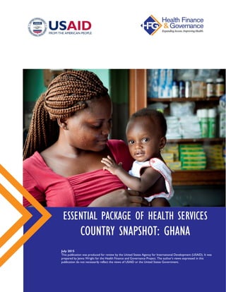 ESSENTIAL PACKAGE OF HEALTH SERVICES
COUNTRY SNAPSHOT: GHANA
July 2015
This publication was produced for review by the United States Agency for International Development (USAID).
It was prepared by Jenna Wright for the Health Finance and Governance Project. The author’s views expressed in this
publication do not necessarily reflect the views of USAID or the United States Government.
 
