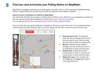 8   Find your area and locate your Polling Station on MapMaker.
    Map Maker's navigation tools help you visually explore the world. Zoom in to the maximum possible level while
    adding or editing features to be sure that your edits are captured as accurately as possible.

    Search for your constituency or district on Map Maker:
    The search bar will help find any place or location that you'd like to view. Search for your constituency or district on
    the map. Search results will be displayed in the left panel. Learn more about searching.
    You can also use Browse the map and Advanced search to find a place of interest.

    Once you have the area you are looking for displayed on the map, you can now zoom in to an appropriate level
    using the Zoom Controls. Drag the slider up to zoom deeper into the map, or down to zoom out of the map.




                                                                         ●    Drag and zoom tool: The drag and
                                                                              zoom tool lets you quickly zoom into the
                                                                              area you want to view. Click and drag
                                                                              the cross hair to select the desired area.
                                                                         ●    Mouse: Using the mouse wheel or
                                                                              touchpad, you can scroll up to zoom in,
                                                                              or scroll down to zoom out of the map.
                                                                         ●    Double-click: Double-click the left
                                                                              mouse button to zoom in, and the right
                                                                              mouse button to zoom out of the map.
                                                                         ●    Right-click menu: You can also use
                                                                              the "Zoom in" or "Zoom out" options
                                                                              in the right-click menu.
 