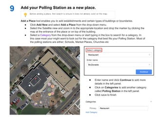 9   Add your Polling Station as a new place.


    Add a Place tool enables you to add establishments and certain types of buildings or boundaries.
      ●    Click Add New and select Add a Place from the drop-down menu.
      ●    Select the Satellite view and zoom in to the appropriate location and drop the marker by clicking the
           map at the entrance of the place or on top of the building.
      ●    Select a Category from the drop-down menu or start typing in the box to search for a category. In
           this case most your might want to look out for the category that best fits your Polling Station. Most of
           the polling stations are either; Schools, Market Places, Churches etc




                                                                ●     Enter name and click Continue to add more
                                                                      details in the left panel.
                                                                ●     Click on Categories to add another category
                                                                      called Polling Station in the left panel.
                                                                ●     Click save to finish
 