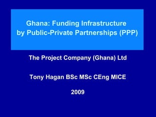 Ghana: Funding Infrastructure  by Public-Private Partnerships (PPP) The Project Company (Ghana) Ltd Tony Hagan BSc MSc CEng MICE 2009 