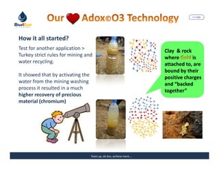 MARISEL




How it all started?
Test for another application >                                        Clay & rock
Turkey strict rules for mining and                                    where       is
water recycling.                                                      attached to, are
                                                                      bound by their
It showed that by activating the                                      positive charges
water from the mining washing                                         and “backed
process it resulted in a much                                         together”
higher recovery of precious
material (chromium)




                                   Team up, do less, achieve more….          The Precious Water
 