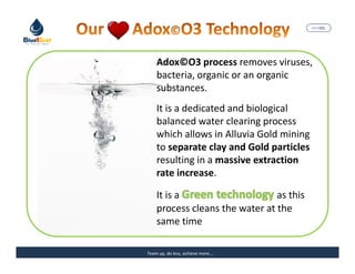 MARISEL




    Adox©O3 process removes viruses,
    bacteria, organic or an organic
    substances.
    It is a dedicated and biological
    balanced water clearing process
    which allows in Alluvia Gold mining
    to separate clay and Gold particles
    resulting in a massive extraction
    rate increase.

    It is a                     as this
    process cleans the water at the
    same time

Team up, do less, achieve more….     The Precious Water
 