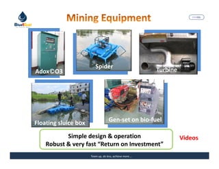 MARISEL




                         Spider
Adox©O3                                                  Turbine




                                    Gen-set on bio-fuel
Floating sluice box
           Simple design & operation                               Videos
    Robust & very fast “Return on Investment”
                      Team up, do less, achieve more….              The Precious Water
 