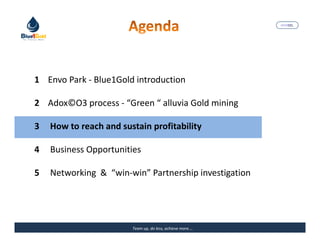 MARISEL




1 Envo Park - Blue1Gold introduction

2 Adox©O3 process - “Green “ alluvia Gold mining

3   How to reach and sustain profitability

4   Business Opportunities

5   Networking & “win-win” Partnership investigation




                        Team up, do less, achieve more….   The Precious Water
 