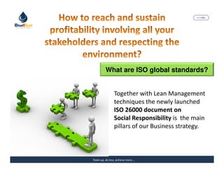 MARISEL




         What are ISO global standards?


                Together with Lean Management
                techniques the newly launched
                ISO 26000 document on
                Social Responsibility is the main
                pillars of our Business strategy.



Team up, do less, achieve more….          The Precious Water
 