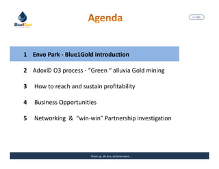 MARISEL




1 Envo Park - Blue1Gold introduction

2 Adox© O3 process - “Green “ alluvia Gold mining

3   How to reach and sustain profitability

4   Business Opportunities

5   Networking & “win-win” Partnership investigation




                         Team up, do less, achieve more….   The Precious Water
 
