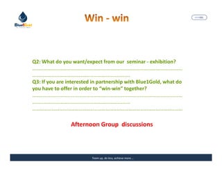 MARISEL




Q2: What do you want/expect from our seminar - exhibition?
………………………………………………………………………………………………………
………………………………………………………………….
Q3: If you are interested in partnership with Blue1Gold, what do
you have to offer in order to “win-win” together?
………………………………………………………………………………………………………
…………………………………………………………….……
………………………………………………………………………………………………………

                Afternoon Group discussions



                         Team up, do less, achieve more….          The Precious Water
 