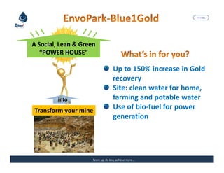 MARISEL




A Social, Lean & Green
   “POWER HOUSE”

                                    Up to 150% increase in Gold
                                    recovery
                                    Site: clean water for home,
         into                       farming and potable water
Transform your mine                 Use of bio-fuel for power
                                    generation




                     Team up, do less, achieve more….    The Precious Water
 