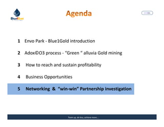 MARISEL




1 Envo Park - Blue1Gold introduction

2 Adox©O3 process - “Green “ alluvia Gold mining

3   How to reach and sustain profitability

4   Business Opportunities

5   Networking & “win-win” Partnership investigation




                         Team up, do less, achieve more….   The Precious Water
 