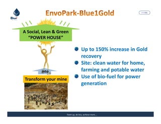 MARISEL




A Social, Lean & Green
   “POWER HOUSE”

                                    Up to 150% increase in Gold
                                    recovery
                                    Site: clean water for home,
         into                       farming and potable water
Transform your mine                 Use of bio-fuel for power
                                    generation




                     Team up, do less, achieve more….    The Precious Water
 