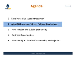 MARISEL




1 Envo Park - Blue1Gold introduction

2 Adox©O3 process - “Green “ alluvia Gold mining

3   How to reach and sustain profitability

4   Business Opportunities

5   Networking & “win-win” Partnership investigation




                         Team up, do less, achieve more….   The Precious Water
 