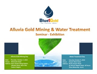 MARISEL




        Alluvia Gold Mining Day                                                    Water Treatment Day
Date: Thursday October 7, 2010                                           Date:    Saturday October 9, 2010
Venue: Ntiamoah Hotel                                                    Venue: Airport West Hotel
Address: Near Oando Filling Station                                      Address: North Airport Road
         Aboabo Road, Akim Oda                                                    by African Regent Hotel off Accra
         Eastern Region                                                           Tema Motorway AccraPrecious Water
                                      Team up, do less, achieve more….                              The
 