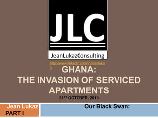 http://www.linkedin.com/in/jeanluka
z

GHANA:
THE INVASION OF SERVICED
APARTMENTS
31ST OCTOBER, 2013

Jean Lukaz
PART I

Our Black Swan:

 