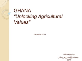 GHANA
“Unlocking Agricultural
Values”
December, 2013

John Aggrey
john_aggrey@outlook.
com

 