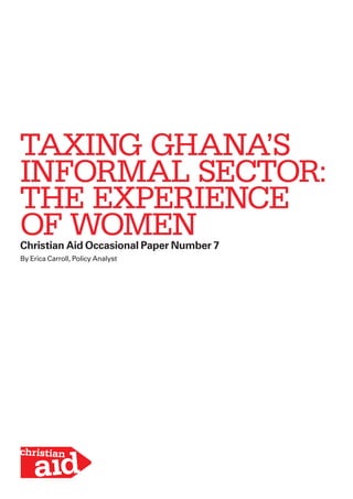 TAXING GHANA’S 
INFORMAL SECTOR: 
THE EXPERIENCE 
OF WOMEN 
Christian Aid Occasional Paper Number 7 
By Erica Carroll, Policy Analyst 
 