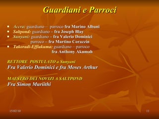 Guardiani e Parroci Accra:   guardiano –  parroco  fra Marino Albani Saltpond:   guardiano  – fra Joseph Blay Sunyani:   guardiano  – fra Valerio Dominici parroco  – fra Martino Corazzin Takoradi-Effiakuma:   guardiano – parroco fra Anthony Akumah RETTORE  POSTULATO a Sunyani Fra Valerio Dominici e fra Moses Arthur MAESTRO DEI NOVIZI A SALTPOND Fra Simon Muriithi 