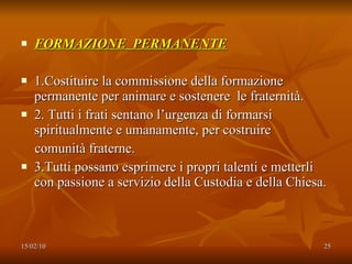 FORMAZIONE  PERMANENTE 1.Costituire la commissione della formazione permanente per animare e sostenere  le fraternità. 2. Tutti i frati sentano l’urgenza di formarsi spiritualmente e umanamente, per costruire  comunità fraterne.  3.Tutti possano esprimere i propri talenti e metterli con passione a servizio della Custodia e della Chiesa. 