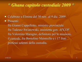 *  Ghana capitolo custodiale 2009  * Celebrato a Elmina dal 30 nov. al 9 dic. 2009 Presenti: fra Gianni Cappelletto, ministro provinciale fra Tadeusz Swiatowski, assistente gen.  AFCOF fra Valentino Maragno, definitore per le missioni, il custode, fra Bortolino Maistrello e i 17 frati  professi solenni della custodia. 