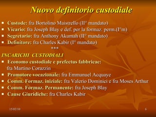 Nuovo definitorio custodiale Custode:  fra Bortolino Maistrello (II° mandato) Vicario:  fra Joseph Blay e def. per la formaz. perm.(I°m) Segretario:  fra Anthony Akumah (II° mandato) Definitore:  fra Charles Kabir (I° mandato) *** INCARICHI  CUSTODIALI Economo custodiale e prefectus fabbricae: fra Martino Corazzin Promotore vocazionale:  fra Emmanuel Acquaye Comm. Formaz. iniziale:  fra Valerio Dominici e fra Moses Arthur Comm. Formaz. Permanente:  fra Joseph Blay Cause Giuridiche:  fra Charles Kabir 