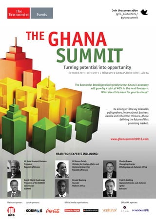 GHANA
SUMMIT
HE John Dramani Mahama
President
Republic of Ghana
HE Hanna Tetteh
Minister for Foreign Affairs and
Regional Integration
Republic of Ghana
Charles Brewer
Managing Director
DHL Express sub-Saharan Africa
Kadré Désiré Ouedraogo
President of the ECOWAS
Commission
ECOWAS
Ozwald Boateng
Founder
Made In Africa
Hear from experts including:
www.ghanasummit2013.com
Fredrik Jejdling
Regional Director, sub-Saharan
Africa
Ericsson
Turning potential into opportunity
October 29th-30th 2013 • Mövenpick Ambassador Hotel, Accra
Join the conversation
@EG_GlobalMkts /
#ghanasummit
Platinum sponsor: Official media organisations: Official PR agencies:Lunch sponsors:
The Economist Intelligent Unit predicts that Ghana’s economy
will grow by a total of 40% in the next five years.
What does this mean for your business?
Be amongst 150+ key Ghanaian
policymakers, international business
leaders and influential thinkers—those
defining the future of this
promising market.
THe
 