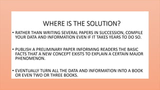 WHERE IS THE SOLUTION?
• RATHER THAN WRITING SEVERAL PAPERS IN SUCCESSION, COMPILE
YOUR DATA AND INFORMATION EVEN IF IT TAKES YEARS TO DO SO.
• PUBLISH A PRELIMINARY PAPER INFORMING READERS THE BASIC
FACTS THAT A NEW CONCEPT EXISTS TO EXPLAIN A CERTAIN MAJOR
PHENOMENON.
• EVENTUALLY TURN ALL THE DATA AND INFORMATION INTO A BOOK
OR EVEN TWO OR THREE BOOKS.
 