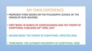MY OWN EXPERIENCE
• PROPOSED THREE BOOKS ON THE PHILOSOPHY, SCIENCE OF THE
ORIGIN OF OUR UNIVERSE
• FIRST BOOK: IN SEARCH OF CONSCIOUSNESS AND THE THEORY OF
EVERYTHING: PUBLISHED 20TH APRIL 2017
• SECOND BOOK: THE THEORY OF EVERYTHING EXPECTED 2018
• THIRD BOOK: THE ULTIMATE PHILOSOPHY OF EVERYTHING- 2018
 