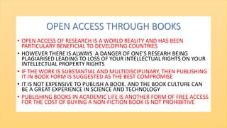 OPEN ACCESS THROUGH BOOKS
• OPEN ACCESS OF RESEARCH IS A WORLD REALITY AND HAS BEEN
PARTICULARY BENEFICIAL TO DEVELOPING COUNTRIES
• HOWEVER THERE IS ALWAYS A DANGER OF ONE’S RESEARH BEING
PLAGIARISED LEADING TO LOSS OF YOUR INTELLECTUAL RIGHTS ON YOUR
INTELLECTUAL PROPERTY RIGHTS
• IF THE WORK IS SUBSTANTIAL AND MULTIDISCIPLINARY, THEN PUBLISHING
IT IN BOOK FORM IS SUGGESTED AS THE BEST COMPROMISE
• IT IS NOT EXPENSIVE TO PUBLISH A BOOK. AND THE BOOK CULTURE CAN
BE A GREAT EXPERIENCE IN SCIENCE AND TECHNOLOGY
• PUBLISHING BOOKS IN ACADEMIC LIFE IS ANOTHER FORM OF FREE ACCESS
FOR THE COST OF BUYING A NON-FICTION BOOK IS NOT PROHIBITIVE
 