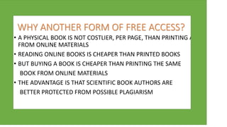 WHY ANOTHER FORM OF FREE ACCESS?
• A PHYSICAL BOOK IS NOT COSTLIER, PER PAGE, THAN PRINTING A A A
FROM ONLINE MATERIALS
• READING ONLINE BOOKS IS CHEAPER THAN PRINTED BOOKS
• BUT BUYING A BOOK IS CHEAPER THAN PRINTING THE SAME
BOOK FROM ONLINE MATERIALS
• THE ADVANTAGE IS THAT SCIENTIFIC BOOK AUTHORS ARE
BETTER PROTECTED FROM POSSIBLE PLAGIARISM
 