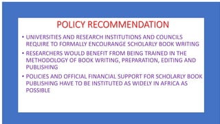POLICY RECOMMENDATION
• UNIVERSITIES AND RESEARCH INSTITUTIONS AND COUNCILS
REQUIRE TO FORMALLY ENCOURANGE SCHOLARLY BOOK WRITING
• RESEARCHERS WOULD BENEFIT FROM BEING TRAINED IN THE
METHODOLOGY OF BOOK WRITING, PREPARATION, EDITING AND
PUBLISHING
• POLICIES AND OFFICIAL FINANCIAL SUPPORT FOR SCHOLARLY BOOK
PUBLISHING HAVE TO BE INSTITUTED AS WIDELY IN AFRICA AS
POSSIBLE
 
