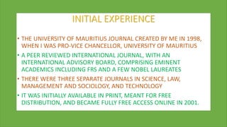 INITIAL EXPERIENCE
• THE UNIVERSITY OF MAURITIUS JOURNAL CREATED BY ME IN 1998,
WHEN I WAS PRO-VICE CHANCELLOR, UNIVERSITY OF MAURITIUS
• A PEER REVIEWED INTERNATIONAL JOURNAL, WITH AN
INTERNATIONAL ADVISORY BOARD, COMPRISING EMINENT
ACADEMICS INCLUDING FRS AND A FEW NOBEL LAUREATES
• THERE WERE THREE SEPARATE JOURNALS IN SCIENCE, LAW,
MANAGEMENT AND SOCIOLOGY, AND TECHNOLOGY
• IT WAS INITIALLY AVAILABLE IN PRINT, MEANT FOR FREE
DISTRIBUTION, AND BECAME FULLY FREE ACCESS ONLINE IN 2001.
 