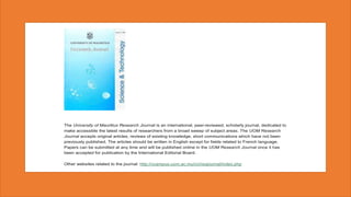 The University of Mauritius Research Journal is an international, peer-reviewed, scholarly journal, dedicated to
make accessible the latest results of researchers from a broad sweep of subject areas. The UOM Research
Journal accepts original articles, reviews of existing knowledge, short communications which have not been
previously published. The articles should be written in English except for fields related to French language.
Papers can be submitted at any time and will be published online in the UOM Research Journal once it has
been accepted for publication by the International Editorial Board.
Other websites related to the journal: http://vcampus.uom.ac.mu/rci/resjournal/index.php
 
