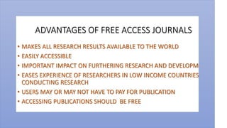 ADVANTAGES OF FREE ACCESS JOURNALS
• MAKES ALL RESEARCH RESULTS AVAILABLE TO THE WORLD
• EASILY ACCESSIBLE
• IMPORTANT IMPACT ON FURTHERING RESEARCH AND DEVELOPMENT
• EASES EXPERIENCE OF RESEARCHERS IN LOW INCOME COUNTRIES IN
CONDUCTING RESEARCH
• USERS MAY OR MAY NOT HAVE TO PAY FOR PUBLICATION
• ACCESSING PUBLICATIONS SHOULD BE FREE
 