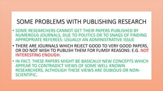 SOME PROBLEMS WITH PUBLISHING RESEARCH
• SOME RESEARCHERS CANNOT GET THEIR PAPERS PUBLISHED BY
NUMEROUS JOURNALS, DUE TO POLITICS OR TO SNAGS OF FINDING
APPROPRIATE REFEREES: USUALLY AN ADMINISTRATIVE ISSUE
• THERE ARE JOURNALS WHICH REJECT GOOD TO VERY GOOD PAPERS,
OR DO NOT WISH TO PUBLISH THEM FOR FLIMSY REASONS: E.G. NOT
INTERESTING ENOUGH.
• IN FACT, THESE PAPERS MIGHT BE BASICALLY NEW CONCEPTS WHICH
APPEAR TO CONTRADICT VIEWS OF SOME WELL KNOWN
RESEARCHERS, ALTHOUGH THESE VIEWS ARE DUBIOUS OR NON-
SCIENTIFIC.
 