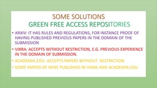 SOME SOLUTIONS
GREEN FREE ACCESS REPOSITORIES
• ARXIV: IT HAS RULES AND REGULATIONS, FOR INSTANCE PROOF OF
HAVING PUBLISHED PREVIOUS PAPERS IN THE DOMAIN OF THE
SUBMISSION
• VIXRA: ACCEPTS WITHOUT RESTRICTION, E.G. PREVIOUS EXPERIENCE
IN THE DOMAIN OF SUBMISSION.
• ACADEMIA.EDU: ACCEPTS PAPERS WITHOUT RESTRICTION
• SOME PAPERS OF MINE PUBLISHED IN VIXRA AND ACADEMIA.EDU
 