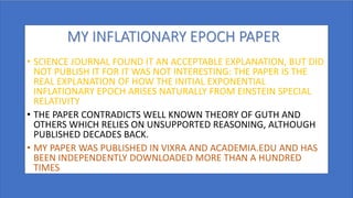 MY INFLATIONARY EPOCH PAPER
• SCIENCE JOURNAL FOUND IT AN ACCEPTABLE EXPLANATION, BUT DID
NOT PUBLISH IT FOR IT WAS NOT INTERESTING: THE PAPER IS THE
REAL EXPLANATION OF HOW THE INITIAL EXPONENTIAL
INFLATIONARY EPOCH ARISES NATURALLY FROM EINSTEIN SPECIAL
RELATIVITY
• THE PAPER CONTRADICTS WELL KNOWN THEORY OF GUTH AND
OTHERS WHICH RELIES ON UNSUPPORTED REASONING, ALTHOUGH
PUBLISHED DECADES BACK.
• MY PAPER WAS PUBLISHED IN VIXRA AND ACADEMIA.EDU AND HAS
BEEN INDEPENDENTLY DOWNLOADED MORE THAN A HUNDRED
TIMES
 