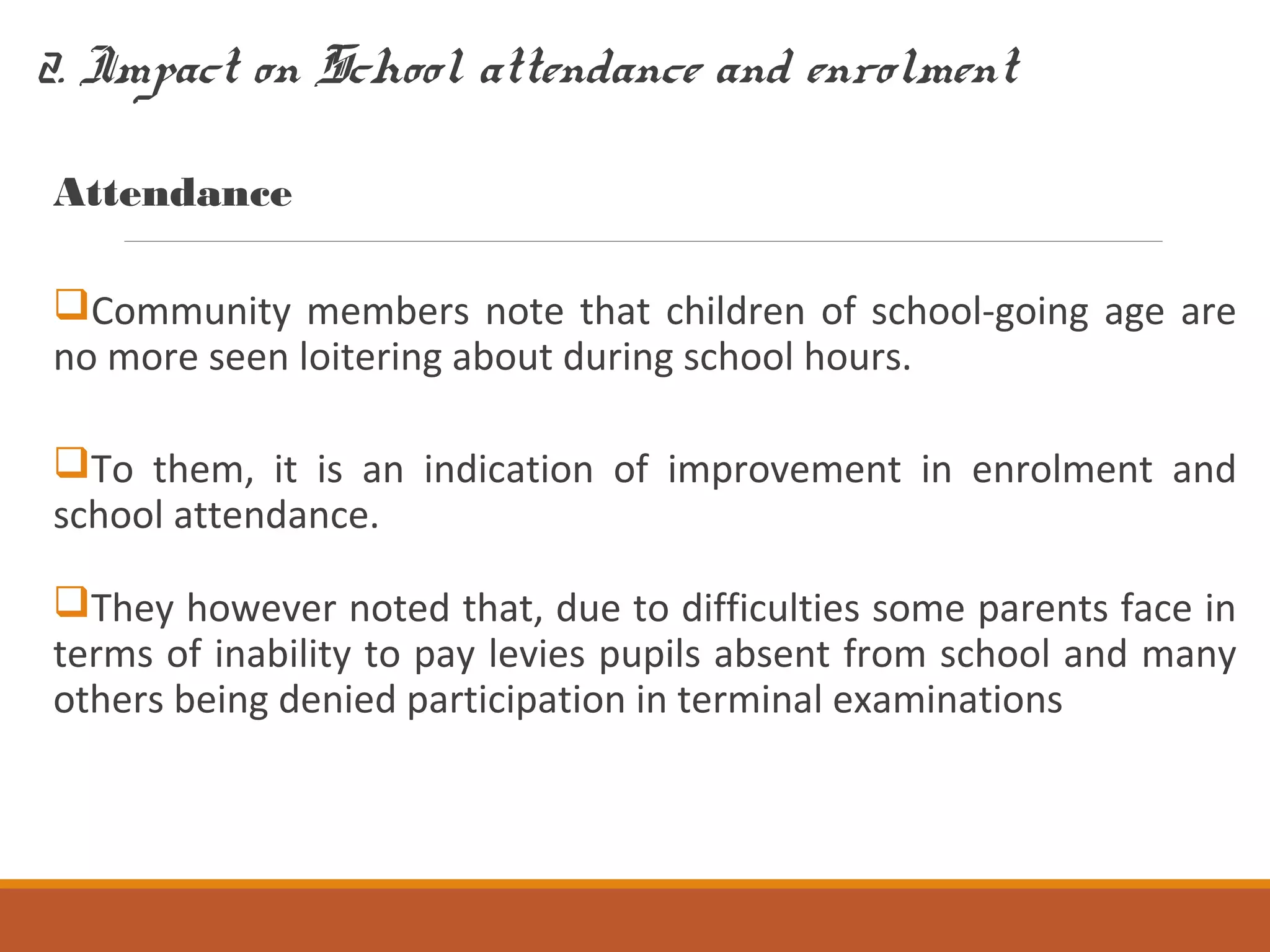 2. Impact on School attendance and enrolment
Attendance
Community members note that children of school-going age are
no more seen loitering about during school hours.
To them, it is an indication of improvement in enrolment and
school attendance.
They however noted that, due to difficulties some parents face in
terms of inability to pay levies pupils absent from school and many
others being denied participation in terminal examinations
 