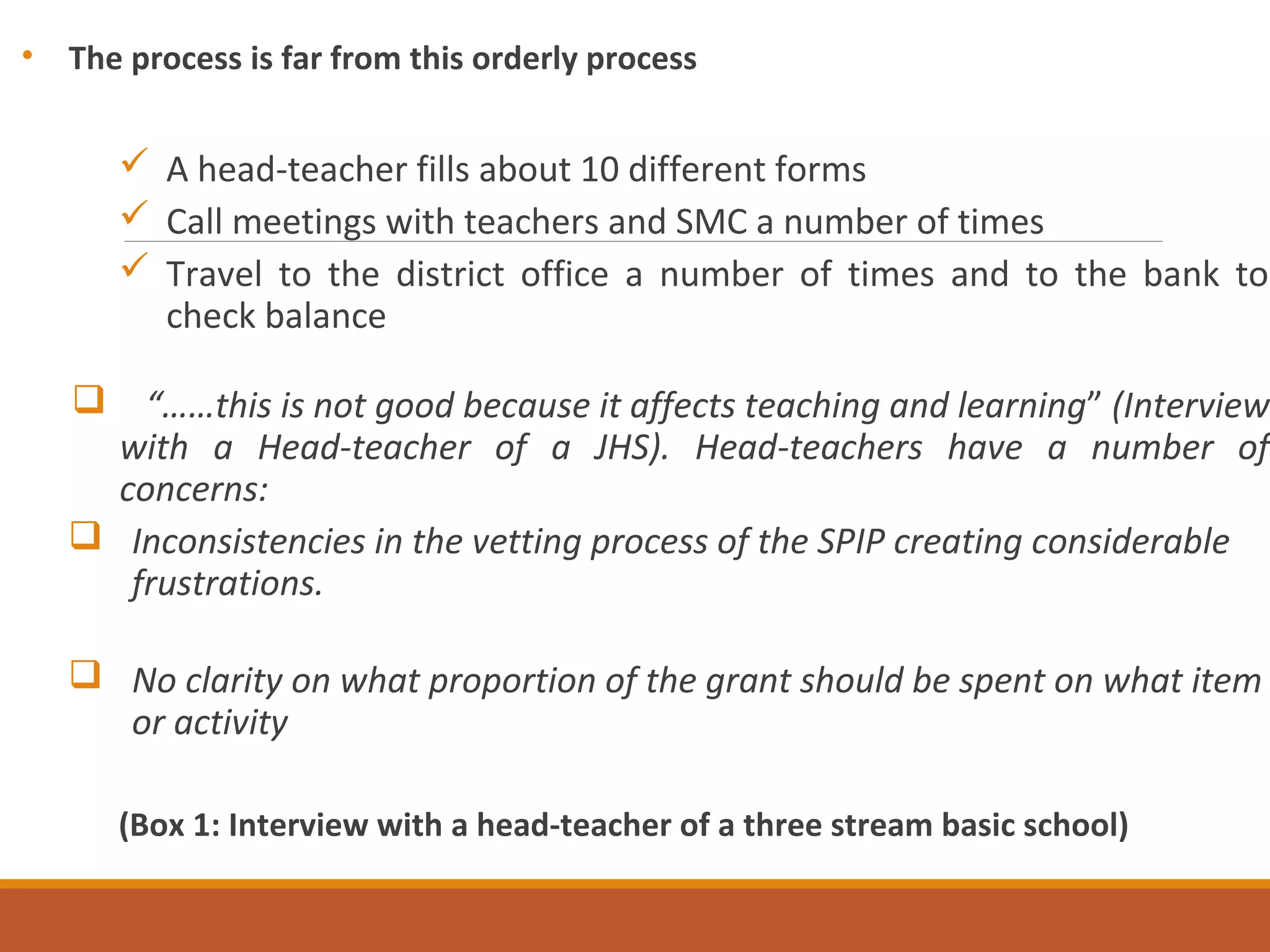 • The process is far from this orderly process
 A head-teacher fills about 10 different forms
 Call meetings with teachers and SMC a number of times
 Travel to the district office a number of times and to the bank to
check balance
 “……this is not good because it affects teaching and learning” (Interview
with a Head-teacher of a JHS). Head-teachers have a number of
concerns:
 Inconsistencies in the vetting process of the SPIP creating considerable
frustrations.
 No clarity on what proportion of the grant should be spent on what item
or activity
(Box 1: Interview with a head-teacher of a three stream basic school)
 
