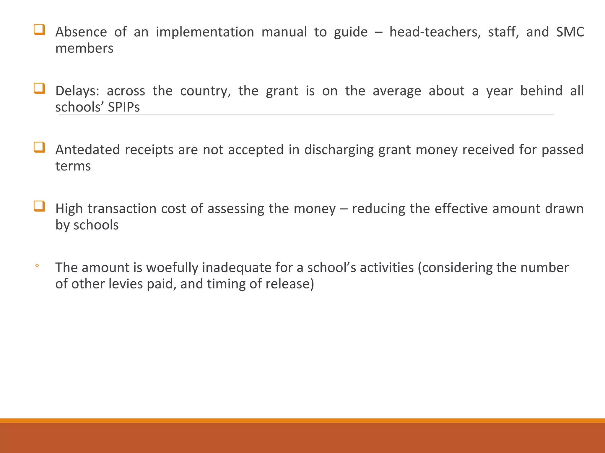  Absence of an implementation manual to guide – head-teachers, staff, and SMC
members
 Delays: across the country, the grant is on the average about a year behind all
schools’ SPIPs
 Antedated receipts are not accepted in discharging grant money received for passed
terms
 High transaction cost of assessing the money – reducing the effective amount drawn
by schools
◦ The amount is woefully inadequate for a school’s activities (considering the number
of other levies paid, and timing of release)
 