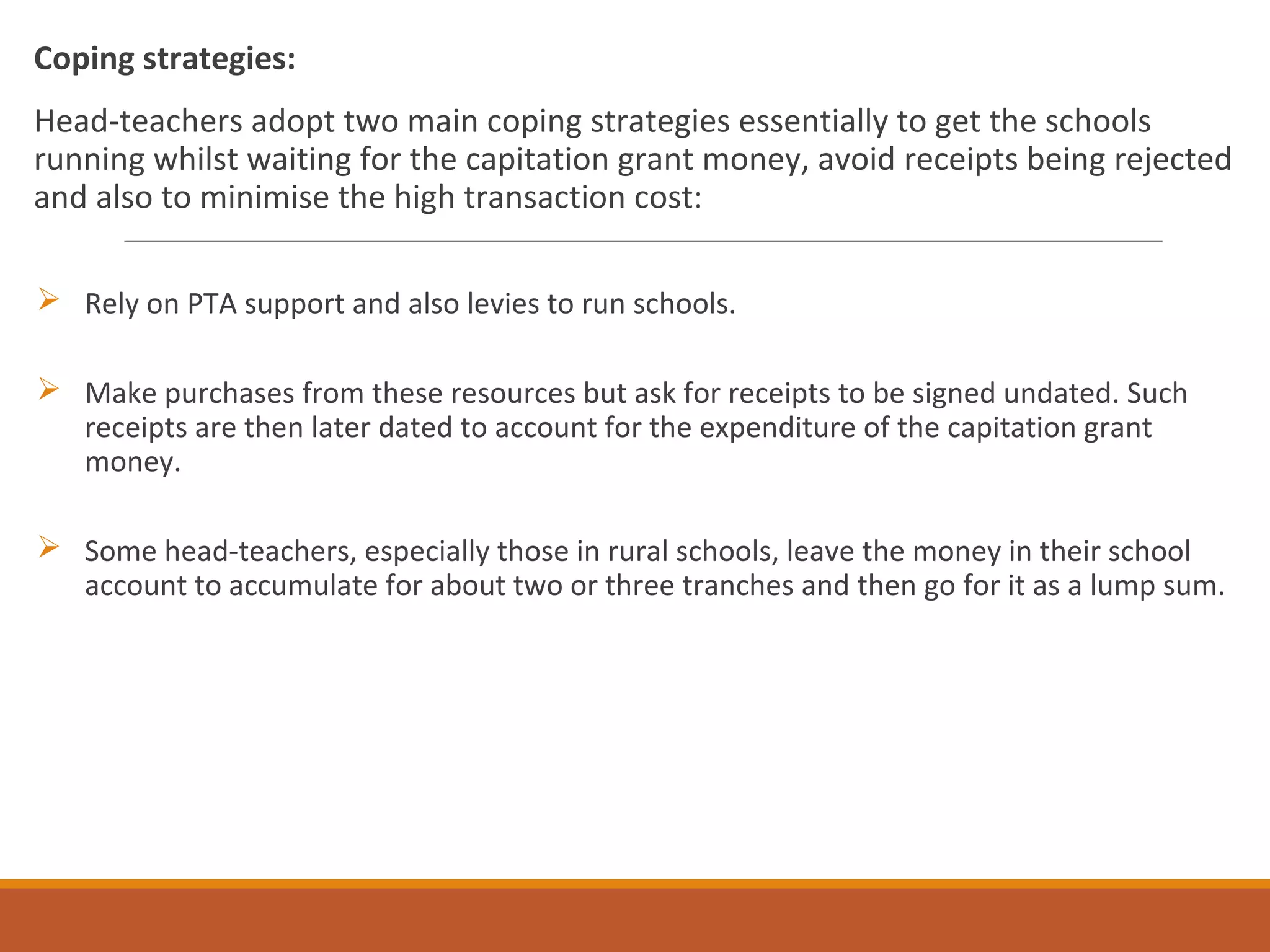 Coping strategies:
Head-teachers adopt two main coping strategies essentially to get the schools
running whilst waiting for the capitation grant money, avoid receipts being rejected
and also to minimise the high transaction cost:
 Rely on PTA support and also levies to run schools.
 Make purchases from these resources but ask for receipts to be signed undated. Such
receipts are then later dated to account for the expenditure of the capitation grant
money.
 Some head-teachers, especially those in rural schools, leave the money in their school
account to accumulate for about two or three tranches and then go for it as a lump sum.
 