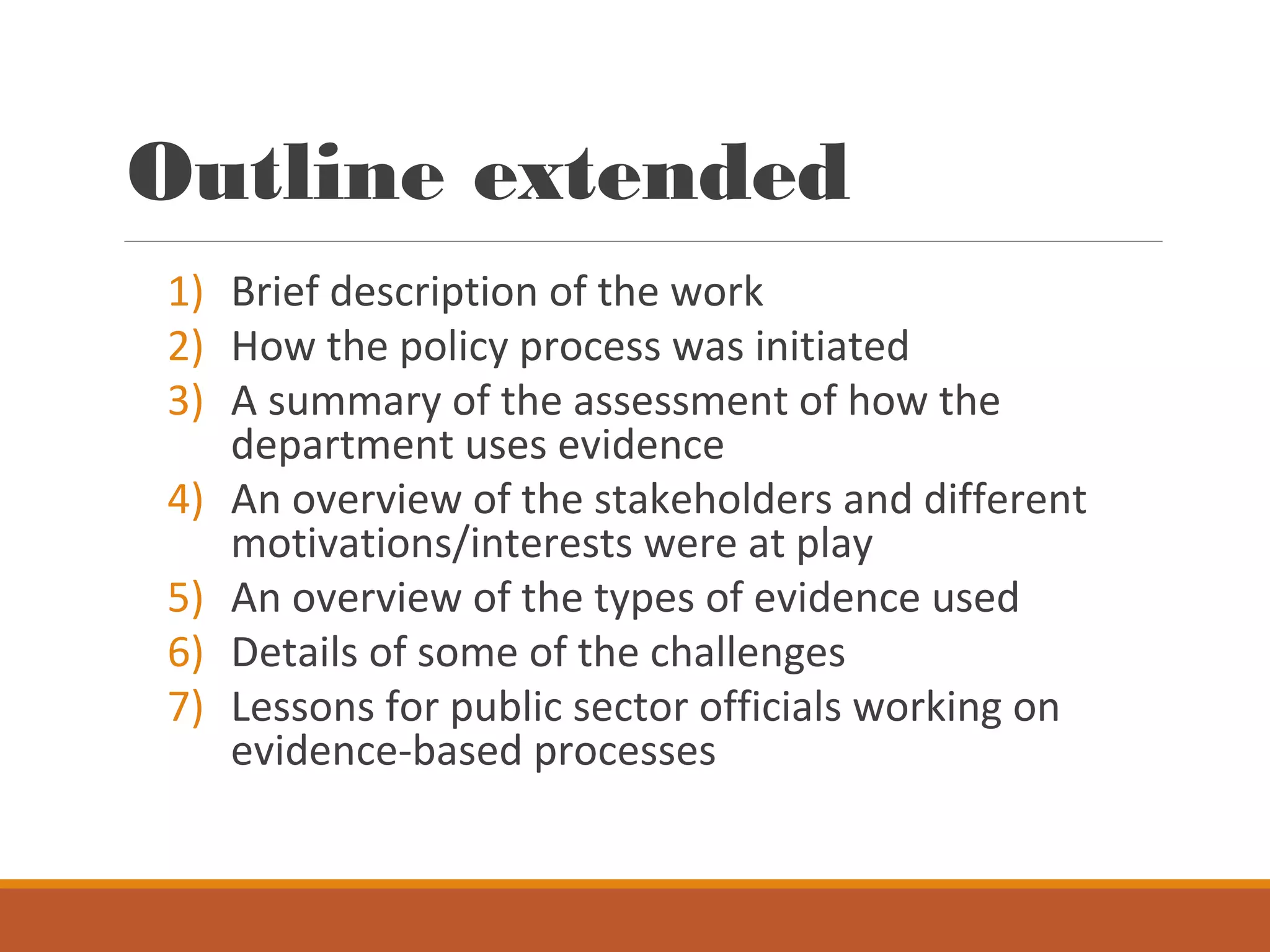 Outline extended
1) Brief description of the work
2) How the policy process was initiated
3) A summary of the assessment of how the
department uses evidence
4) An overview of the stakeholders and different
motivations/interests were at play
5) An overview of the types of evidence used
6) Details of some of the challenges
7) Lessons for public sector officials working on
evidence-based processes
 