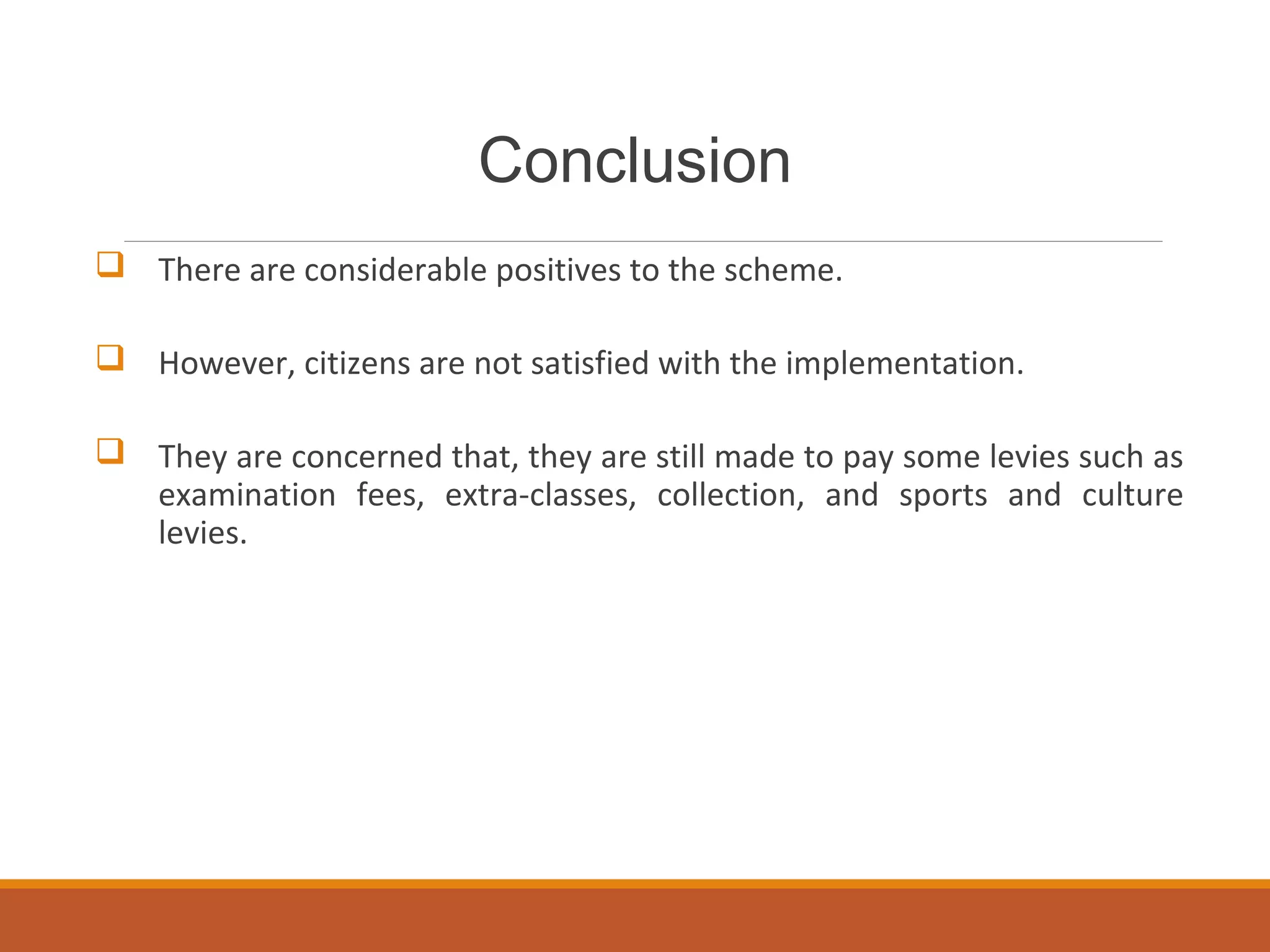 Conclusion
 There are considerable positives to the scheme.
 However, citizens are not satisfied with the implementation.
 They are concerned that, they are still made to pay some levies such as
examination fees, extra-classes, collection, and sports and culture
levies.
 