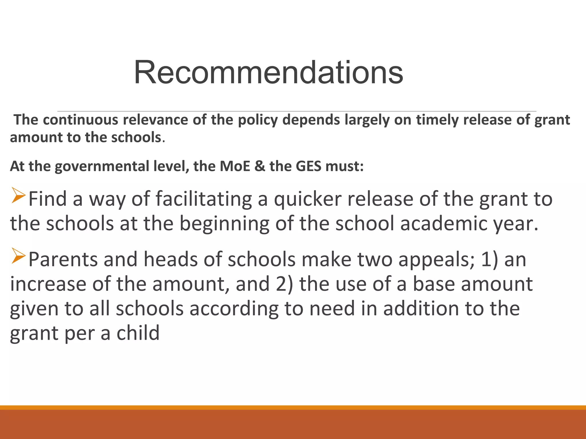 Recommendations
The continuous relevance of the policy depends largely on timely release of grant
amount to the schools.
At the governmental level, the MoE & the GES must:
Find a way of facilitating a quicker release of the grant to
the schools at the beginning of the school academic year.
Parents and heads of schools make two appeals; 1) an
increase of the amount, and 2) the use of a base amount
given to all schools according to need in addition to the
grant per a child
 
