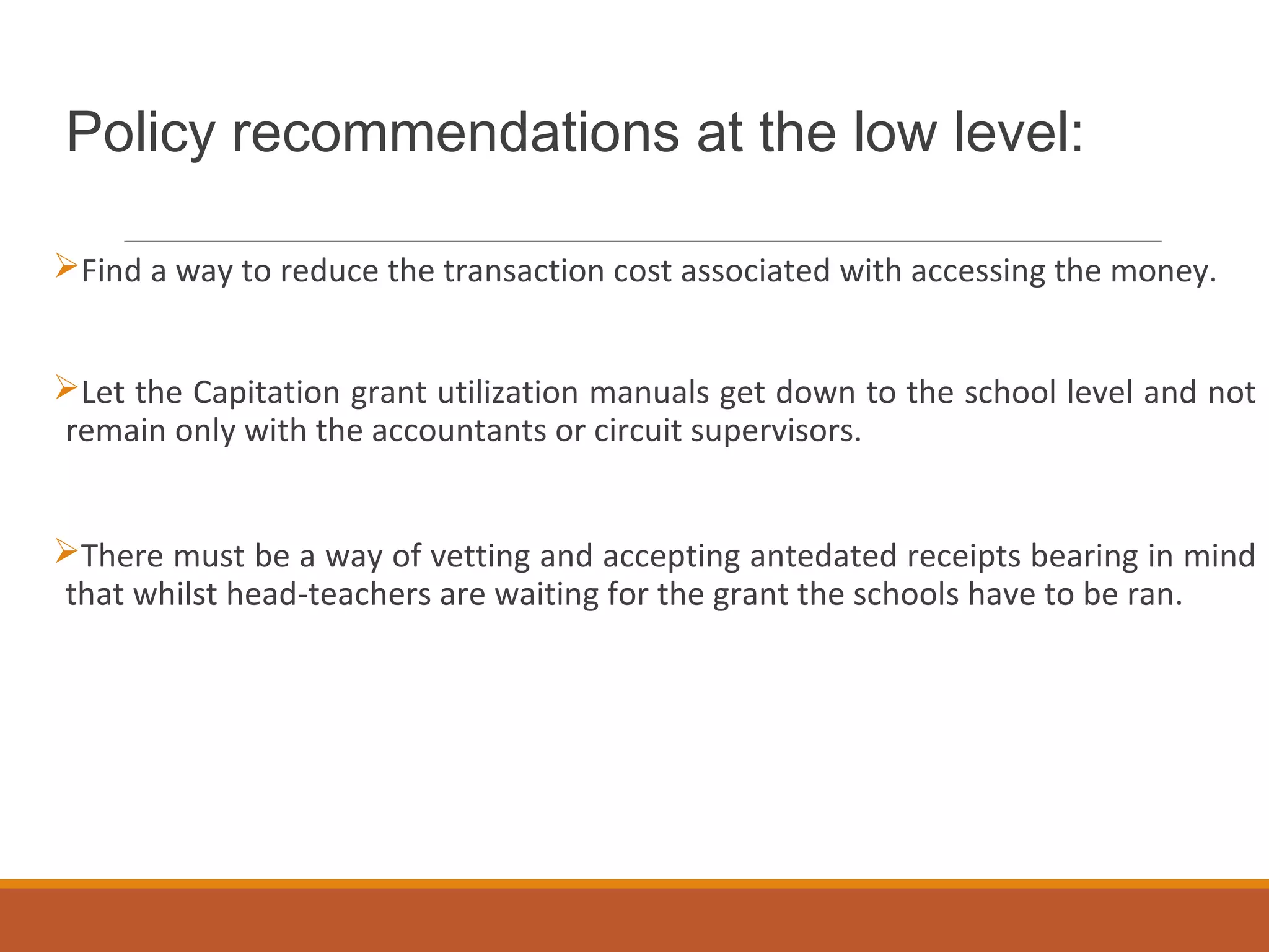 Policy recommendations at the low level:
Find a way to reduce the transaction cost associated with accessing the money.
Let the Capitation grant utilization manuals get down to the school level and not
remain only with the accountants or circuit supervisors.
There must be a way of vetting and accepting antedated receipts bearing in mind
that whilst head-teachers are waiting for the grant the schools have to be ran.
 