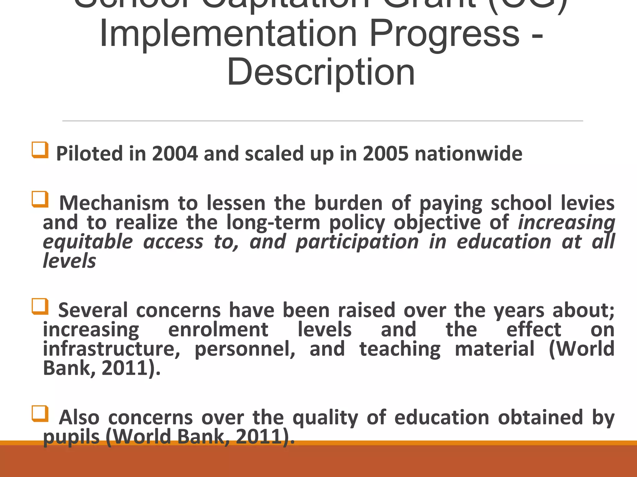 School Capitation Grant (CG)
Implementation Progress -
Description
 Piloted in 2004 and scaled up in 2005 nationwide
 Mechanism to lessen the burden of paying school levies
and to realize the long-term policy objective of increasing
equitable access to, and participation in education at all
levels
 Several concerns have been raised over the years about;
increasing enrolment levels and the effect on
infrastructure, personnel, and teaching material (World
Bank, 2011).
 Also concerns over the quality of education obtained by
pupils (World Bank, 2011).
 